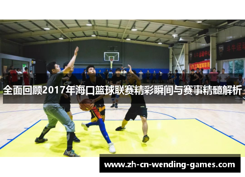 全面回顾2017年海口篮球联赛精彩瞬间与赛事精髓解析