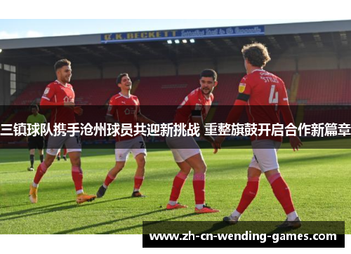 三镇球队携手沧州球员共迎新挑战 重整旗鼓开启合作新篇章
