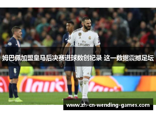 姆巴佩加盟皇马后决赛进球数创纪录 这一数据震撼足坛