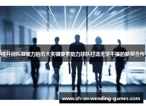 提升团队凝聚力的五大关键要素助力球队打造无坚不摧的默契合作