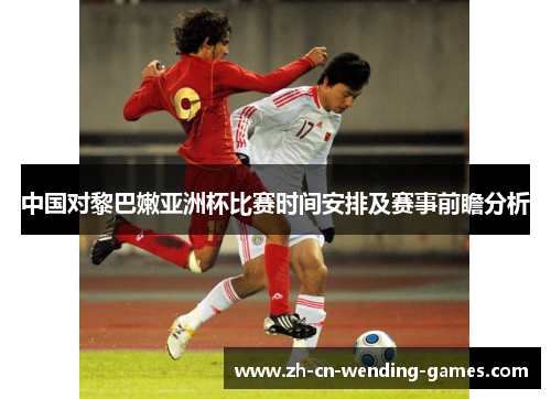 中国对黎巴嫩亚洲杯比赛时间安排及赛事前瞻分析