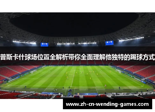 普斯卡什球场位置全解析带你全面理解他独特的踢球方式