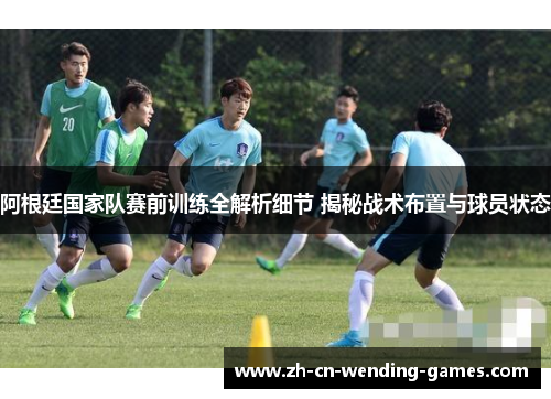 阿根廷国家队赛前训练全解析细节 揭秘战术布置与球员状态
