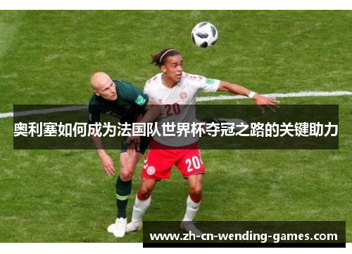 奥利塞如何成为法国队世界杯夺冠之路的关键助力