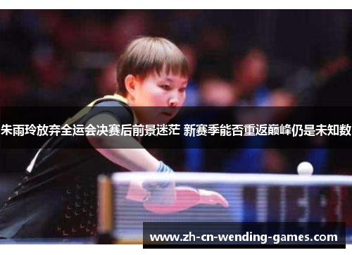 朱雨玲放弃全运会决赛后前景迷茫 新赛季能否重返巅峰仍是未知数