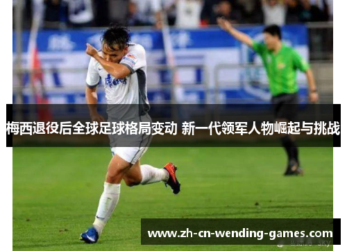 梅西退役后全球足球格局变动 新一代领军人物崛起与挑战