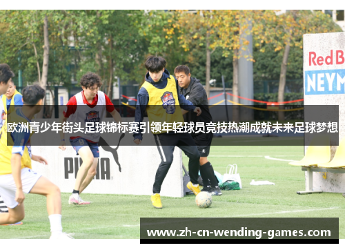 欧洲青少年街头足球锦标赛引领年轻球员竞技热潮成就未来足球梦想