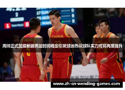 周琦正式加盟新疆男篮时间确定引发球迷热议球队实力或将再度提升