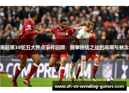 英超第38轮五大焦点事件回顾：赛季终结之战的高潮与悬念