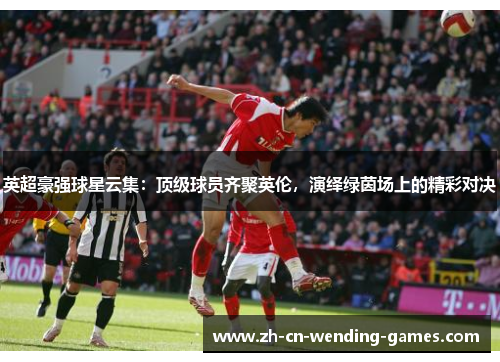 英超豪强球星云集：顶级球员齐聚英伦，演绎绿茵场上的精彩对决