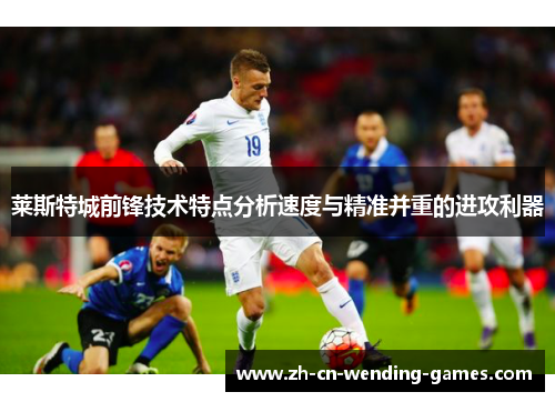 莱斯特城前锋技术特点分析速度与精准并重的进攻利器 莱斯特城前锋技术特点分析速度与精准并重的进攻利器