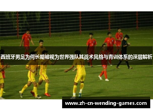 西班牙男足为何长期被视为世界强队其战术风格与青训体系的深层解析