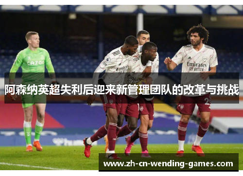 阿森纳英超失利后迎来新管理团队的改革与挑战