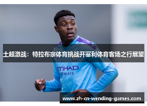 土超激战：特拉布宗体育挑战开塞利体育客场之行展望